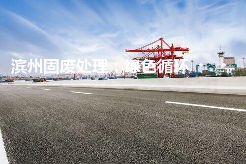 滨州固废处理：绿色循环，筑梦生态滨州